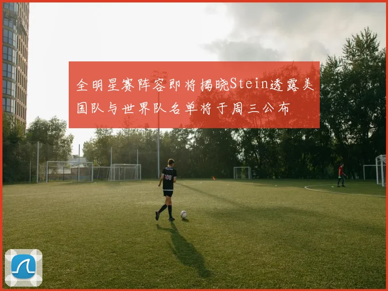 全明星赛阵容即将揭晓Stein透露美国队与世界队名单将于周三公布