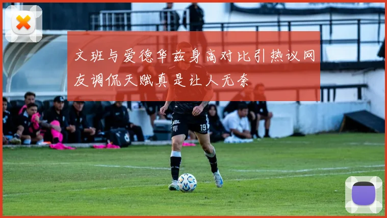 文班与爱德华兹身高对比引热议网友调侃天赋真是让人无奈