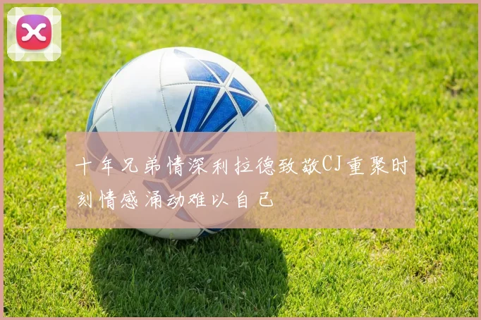 十年兄弟情深利拉德致敬CJ重聚时刻情感涌动难以自已