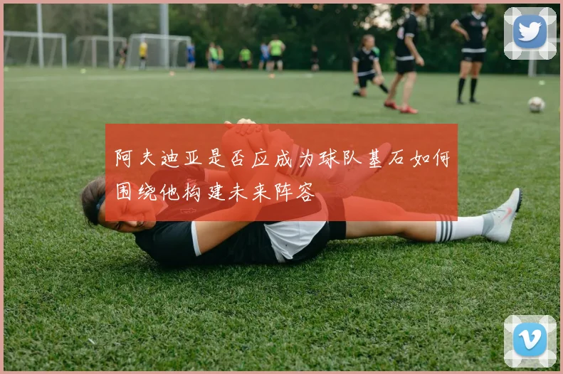 阿夫迪亚是否应成为球队基石如何围绕他构建未来阵容