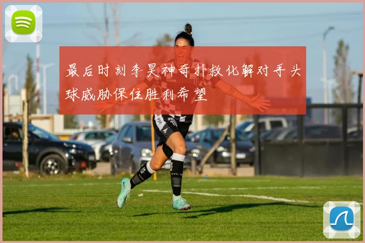 最后时刻李昊神奇扑救化解对手头球威胁保住胜利希望