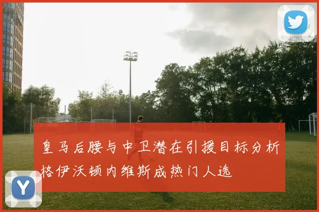 皇马后腰与中卫潜在引援目标分析格伊沃顿内维斯成热门人选