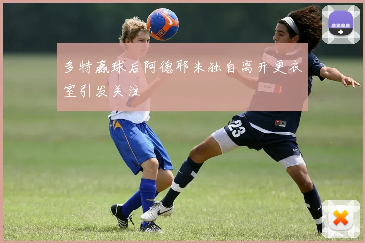 多特赢球后阿德耶米独自离开更衣室引发关注