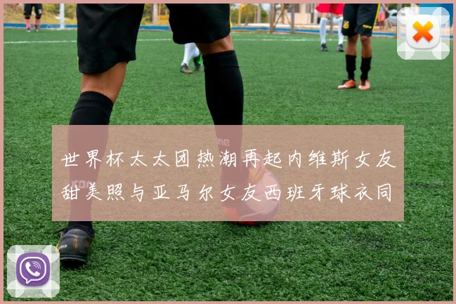 世界杯太太团热潮再起内维斯女友甜美照与亚马尔女友西班牙球衣同框秀