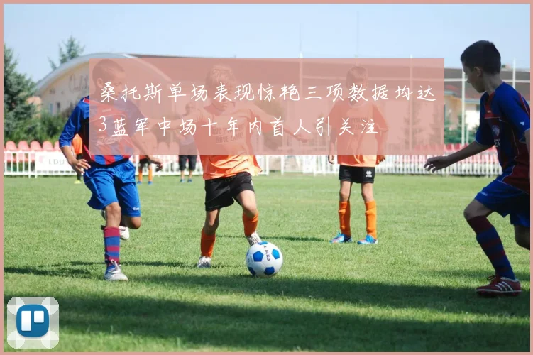 桑托斯单场表现惊艳三项数据均达3蓝军中场十年内首人引关注