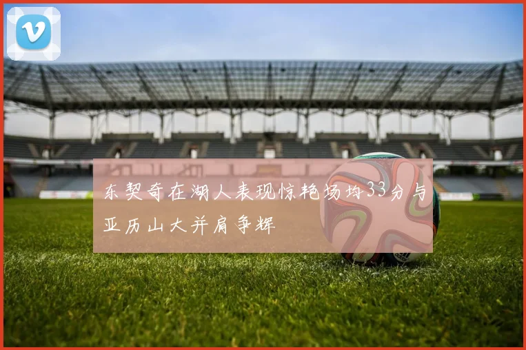 东契奇在湖人表现惊艳场均33分与亚历山大并肩争辉
